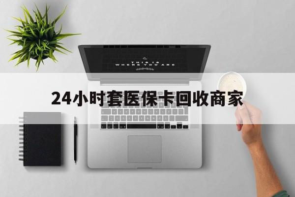 辽阳24小时套医保卡回收商家(医保取现24小时微信)