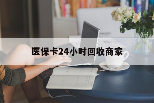 辽阳医保卡24小时回收商家(高价回收医保卡联系方式)