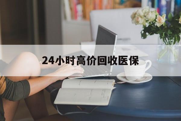 辽阳24小时高价回收医保(24小时高价回收医保小额)
