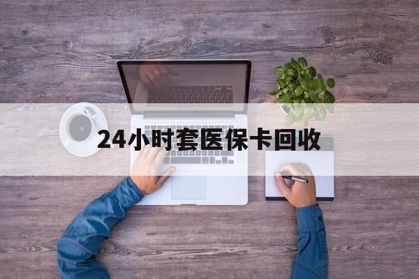 辽阳24小时套医保卡回收(24小时套医保卡回收联系方式)